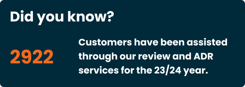 Did you know? 2922 Customers have been assisted through our review and ADR services for the 23/24 year.